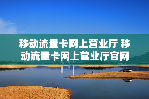 移动流量卡网上营业厅 移动流量卡网上营业厅官网
