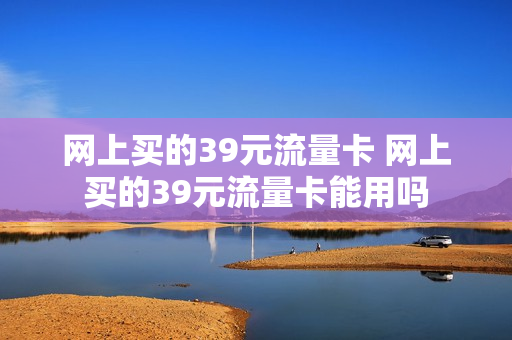 网上买的39元流量卡 网上买的39元流量卡能用吗