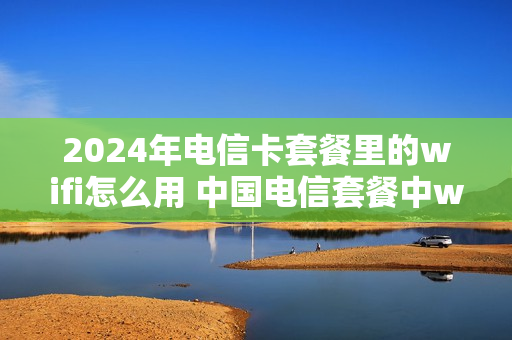 2024年电信卡套餐里的wifi怎么用 中国电信套餐中wifi上网是怎样上的