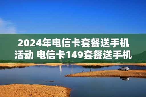 2024年电信卡套餐送手机活动 电信卡149套餐送手机