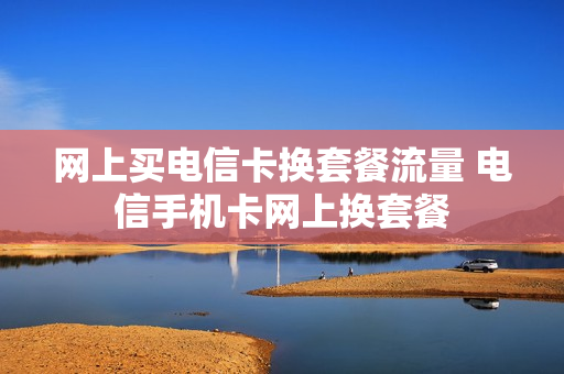网上买电信卡换套餐流量 电信手机卡网上换套餐
