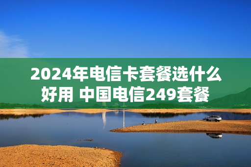 2024年电信卡套餐选什么好用 中国电信249套餐