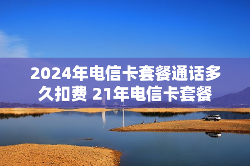 2024年电信卡套餐通话多久扣费 21年电信卡套餐