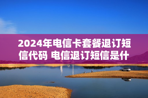 2024年电信卡套餐退订短信代码 电信退订短信是什么