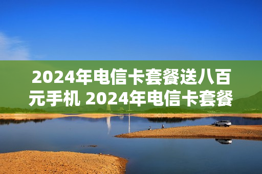 2024年电信卡套餐送八百元手机 2024年电信卡套餐送八百元手机是真的吗