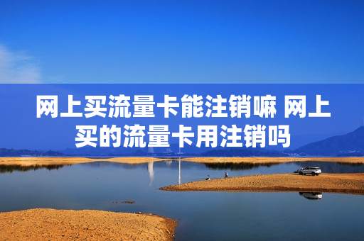 网上买流量卡能注销嘛 网上买的流量卡用注销吗
