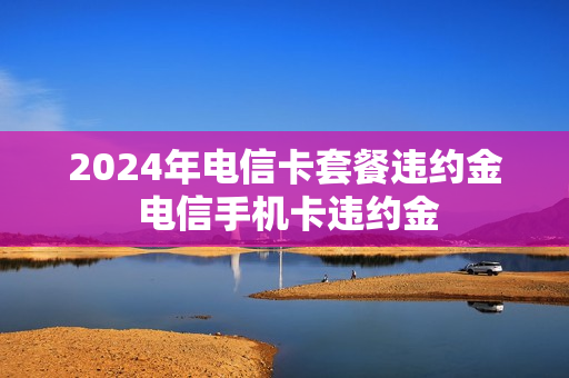 2024年电信卡套餐违约金 电信手机卡违约金