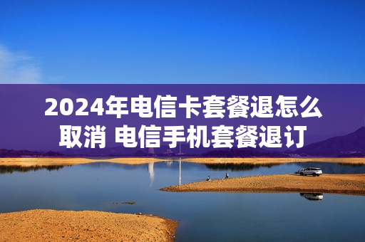 2024年电信卡套餐退怎么取消 电信手机套餐退订