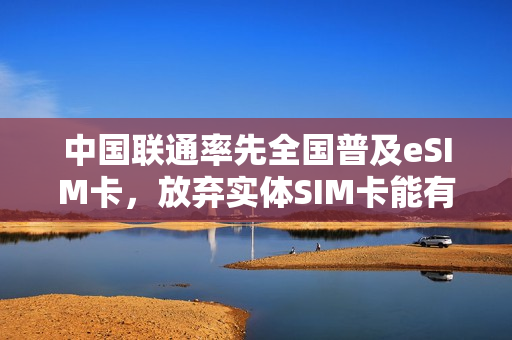 中国联通率先全国普及eSIM卡，放弃实体SIM卡能有哪些变化？