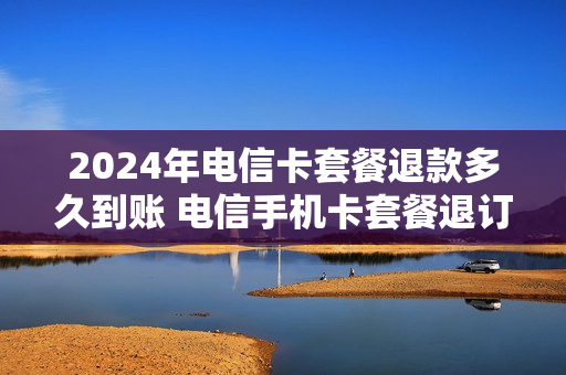 2024年电信卡套餐退款多久到账 电信手机卡套餐退订
