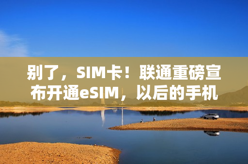 别了，SIM卡！联通重磅宣布开通eSIM，以后的手机不用装卡，还可自由切换运营商