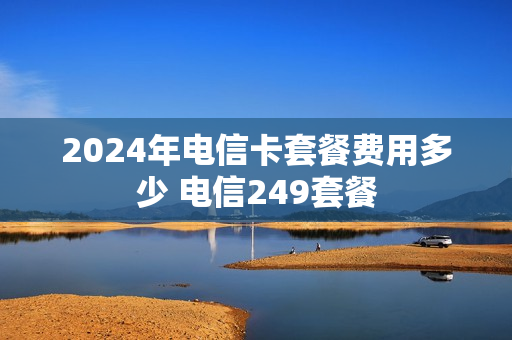 2024年电信卡套餐费用多少 电信249套餐