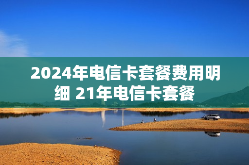 2024年电信卡套餐费用明细 21年电信卡套餐