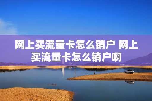 网上买流量卡怎么销户 网上买流量卡怎么销户啊