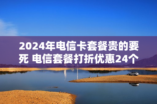 2024年电信卡套餐贵的要死 电信套餐打折优惠24个月