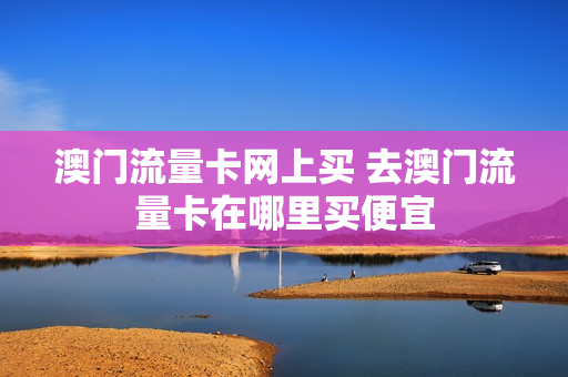 澳门流量卡网上买 去澳门流量卡在哪里买便宜