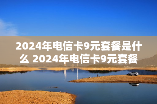 2024年电信卡9元套餐是什么 2024年电信卡9元套餐是什么意思