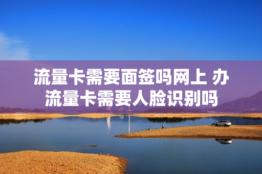 流量卡需要面签吗网上 办流量卡需要人脸识别吗