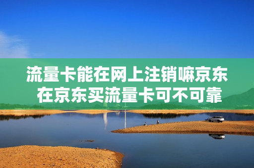 流量卡能在网上注销嘛京东 在京东买流量卡可不可靠