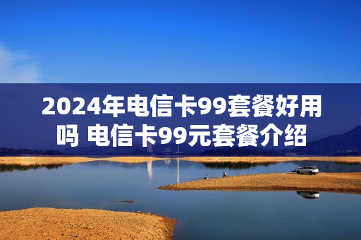 2024年电信卡99套餐好用吗 电信卡99元套餐介绍