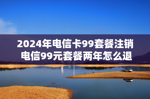2024年电信卡99套餐注销 电信99元套餐两年怎么退订