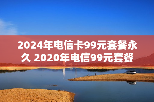 2024年电信卡99元套餐永久 2020年电信99元套餐