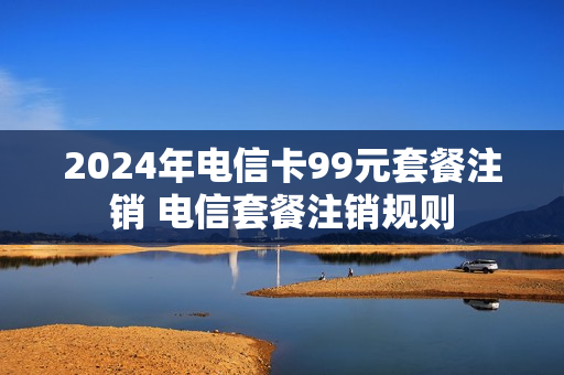2024年电信卡99元套餐注销 电信套餐注销规则
