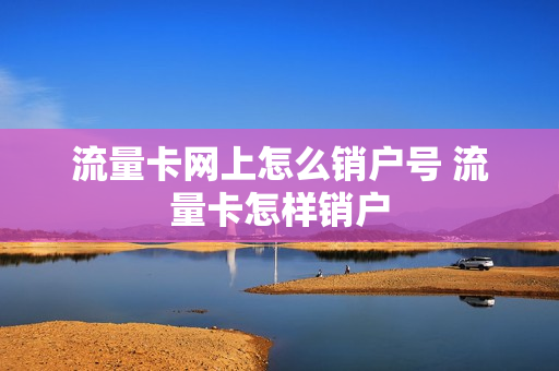 流量卡网上怎么销户号 流量卡怎样销户