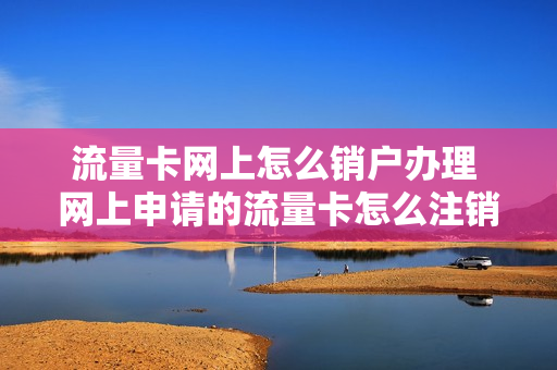 流量卡网上怎么销户办理 网上申请的流量卡怎么注销