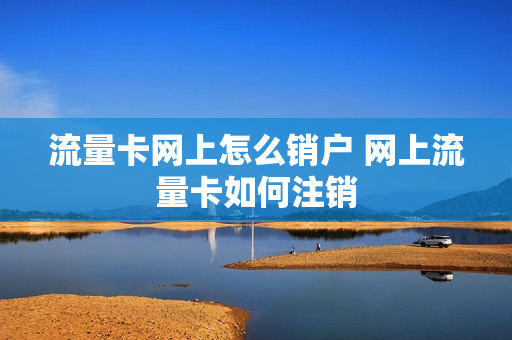 流量卡网上怎么销户 网上流量卡如何注销