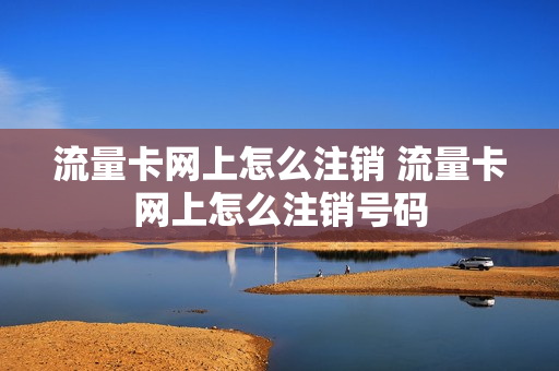 流量卡网上怎么注销 流量卡网上怎么注销号码