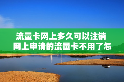 流量卡网上多久可以注销 网上申请的流量卡不用了怎么注销