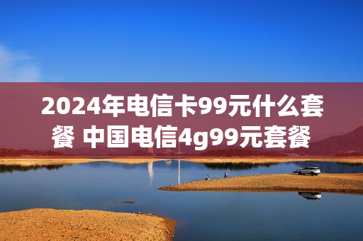 2024年电信卡99元什么套餐 中国电信4g99元套餐