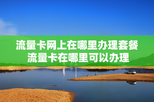 流量卡网上在哪里办理套餐 流量卡在哪里可以办理