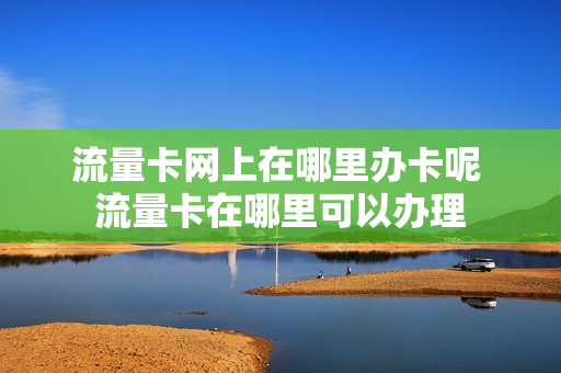 流量卡网上在哪里办卡呢 流量卡在哪里可以办理