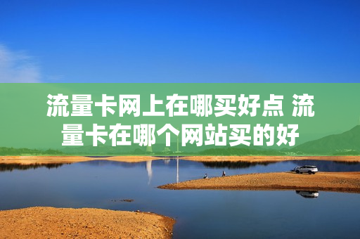 流量卡网上在哪买好点 流量卡在哪个网站买的好