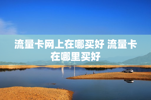 流量卡网上在哪买好 流量卡在哪里买好