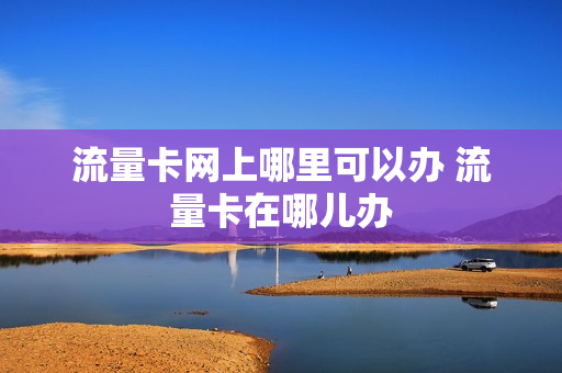 流量卡网上哪里可以办 流量卡在哪儿办