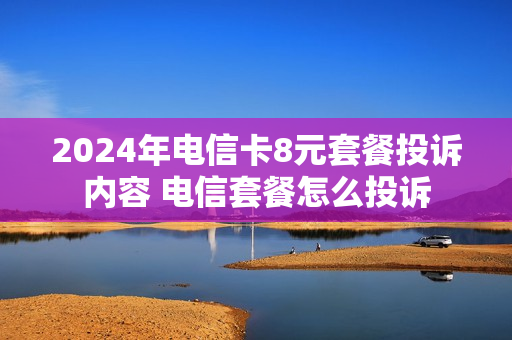 2024年电信卡8元套餐投诉内容 电信套餐怎么投诉