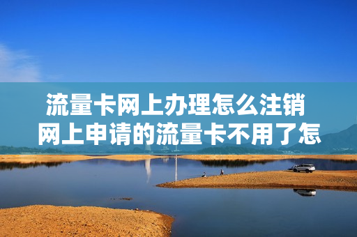 流量卡网上办理怎么注销 网上申请的流量卡不用了怎么注销