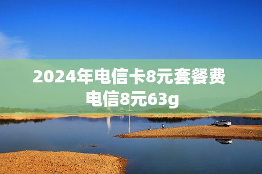 2024年电信卡8元套餐费 电信8元63g