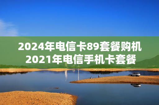 2024年电信卡89套餐购机 2021年电信手机卡套餐