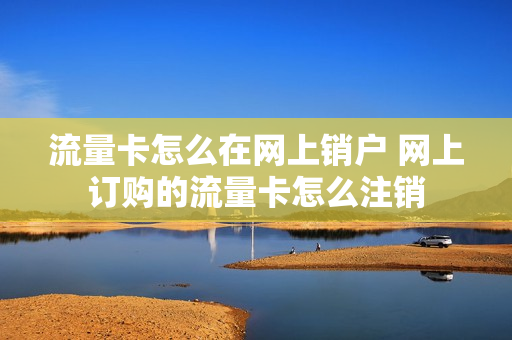 流量卡怎么在网上销户 网上订购的流量卡怎么注销