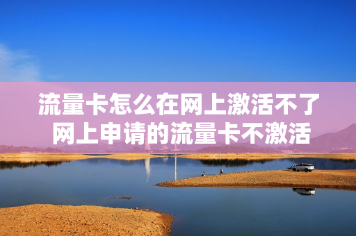 流量卡怎么在网上激活不了 网上申请的流量卡不激活有影响吗