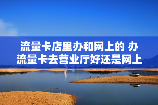 流量卡店里办和网上的 办流量卡去营业厅好还是网上