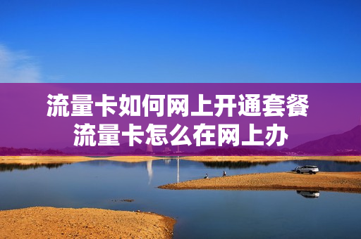 流量卡如何网上开通套餐 流量卡怎么在网上办