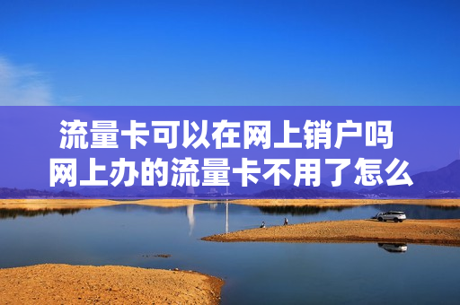 流量卡可以在网上销户吗 网上办的流量卡不用了怎么注销