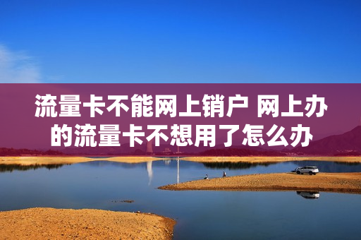 流量卡不能网上销户 网上办的流量卡不想用了怎么办