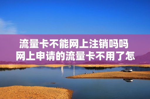 流量卡不能网上注销吗吗 网上申请的流量卡不用了怎么注销