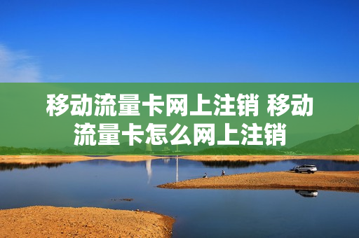 移动流量卡网上注销 移动流量卡怎么网上注销